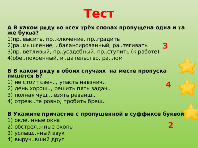 Тест А В каком ряду во всех трёх словах пропущена одна и та же буква? пр..высить, пр..ключение, пр..градить ра..мышление, ..балансированный, ра..тягивать пр..ветливый, пр..усадебный, пр..ступить (к работе) обе..покоенный, и..дательство, ра..лом   Б В каком ряду в обоих случаях на месте пропуска пишется Ь? 1) не стоит свеч.., упасть навзнич.. 2) день хорош.., решить пять задач.. 3) полная чуш.., взять реванш.. 4) отреж..те ровно, пробить бреш..   В Укажите причастие с пропущенной в суффиксе буквой Е. 1) окле..нные окна    2) обстрел..нные окопы 3) услыш..нный звук 4) выруч..вший друг 3 4 2 