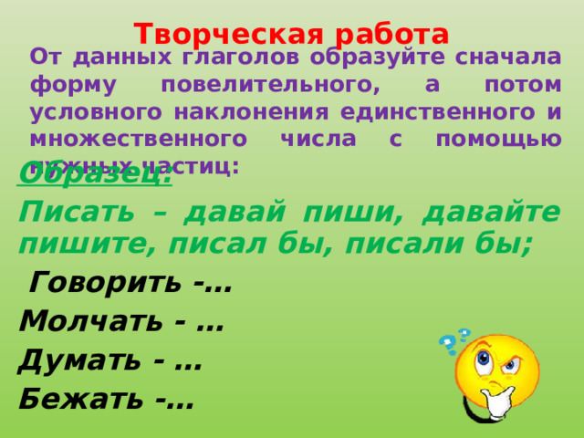 Творческая работа От данных глаголов образуйте сначала форму повелительного, а потом условного наклонения единственного и множественного числа с помощью нужных частиц: Образец: Писать – давай пиши, давайте пишите, писал бы, писали бы;   Говорить -… Молчать - … Думать - … Бежать -…   