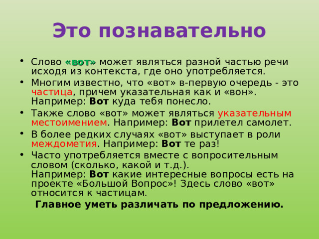 Это познавательно Слово «вот» может являться разной частью речи исходя из контекста, где оно употребляется. Многим известно, что «вот» в-первую очередь - это частица , причем указательная как и «вон». Например:  Вот  куда тебя понесло. Также слово «вот» может являться указательным местоимением . Например:  Вот  прилетел самолет. В более редких случаях «вот» выступает в роли междометия . Например:  Вот  те раз! Часто употребляется вместе с вопросительным словом (сколько, какой и т.д.). Например:  Вот  какие интересные вопросы есть на проекте «Большой Вопрос»! Здесь слово «вот» относится к частицам. Главное уметь различать по предложению.  