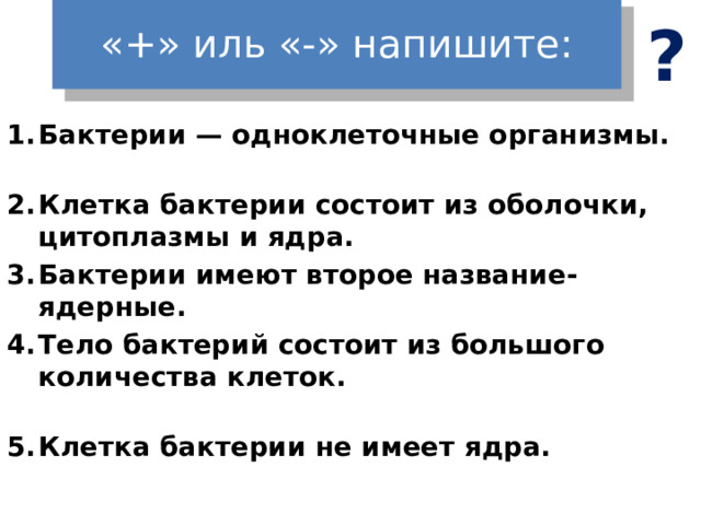 «+» иль «-» напишите: ? Бактерии — одноклеточные организмы. Клетка бактерии состоит из оболочки, цитоплазмы и ядра. Бактерии имеют второе название- ядерные. Тело бактерий состоит из большого количества клеток. Клетка бактерии не имеет ядра.   