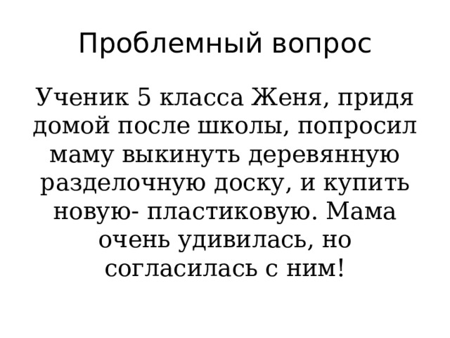 Проблемный вопрос Ученик 5 класса Женя, придя домой после школы, попросил маму выкинуть деревянную разделочную доску, и купить новую- пластиковую. Мама очень удивилась, но согласилась с ним! 