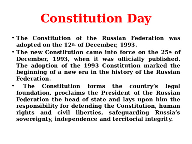 Constitution Day The Constitution of the Russian Federation was adopted on the 12 th  of December, 1993. The new Constitution came into force on the 25 th  of December, 1993, when it was officially published. The adoption of the 1993 Constitution marked the beginning of a new era in the history of the Russian Federation.  The Constitution forms the country’s legal foundation, proclaims the President of the Russian Federation the head of state and lays upon him the responsibility for defending the Constitution, human rights and civil liberties, safeguarding Russia’s sovereignty, independence and territorial integrity. 