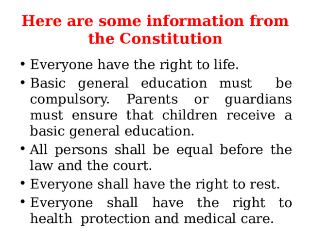 Here are some information from the Constitution Everyone have the right to life. Basic general education must be compulsory. Parents or guardians must ensure that children receive a basic general education. All persons shall be equal before the law and the court. Everyone shall have the right to rest. Everyone shall have the right to health protection and medical care. 