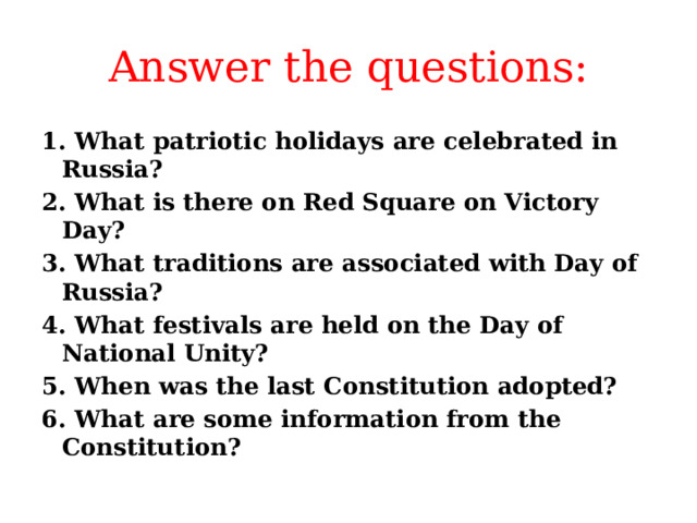 Answer the questions: 1. What patriotic holidays are celebrated in Russia? 2. What is there on Red Square on Victory Day? 3. What traditions are associated with Day of Russia? 4. What festivals are held on the Day of National Unity? 5. When was the last Constitution adopted? 6. What are some information from the Constitution? 
