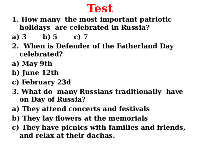 Test 1. How many the most important patriotic holidays are celebrated in Russia? a) 3 b) 5 c) 7 2. When is Defender of the Fatherland Day celebrated? a) May 9th b) June 12th c) February 23d 3. What do many Russians traditionally have on Day of Russia? a) They attend concerts and festivals b) They lay flowers at the memorials c) They have picnics with families and friends, and relax at their dachas.  