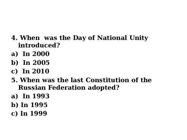4. When was the Day of National Unity introduced? a) In 2000 b) In 2005 c) In 2010 5. When was the last Constitution of the Russian Federation adopted? a) In 1993 b) In 1995 c) In 1999   