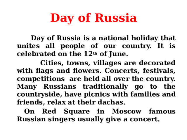 Day of Russia  Day of Russia is a national holiday that unites all people of our country. It is celebrated on the 12 th of June.  Cities, towns, villages are decorated with flags and flowers. Concerts, festivals, competitions are held all over the country. Many Russians traditionally go to the countryside, have picnics with families and friends, relax at their dachas.    On Red Square in Moscow famous Russian singers usually give a concert. 