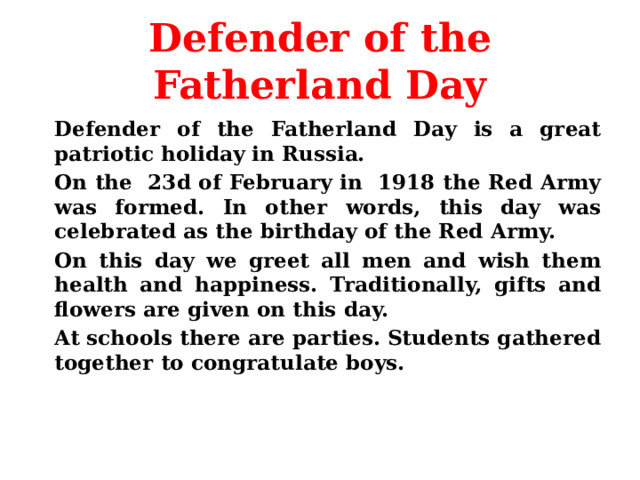 Defender of the Fatherland Day   Defender of the Fatherland Day is a great patriotic holiday in Russia.   On the 23d of February in 1918 the Red Army was formed. In other words, this day was celebrated as the birthday of the Red Army.   On this day we greet all men and wish them health and happiness. Traditionally, gifts and flowers are given on this day.   At schools there are parties. Students gathered together to congratulate boys.   
