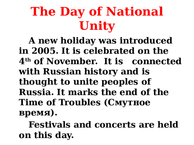 The Day of National Unity   A new holiday was introduced in 2005. It is celebrated on the 4 th of November. It is connected with Russian history and is thought to unite peoples of Russia. It marks the end of the Time of Troubles (Смутное время).    Festivals and concerts are held on this day. 