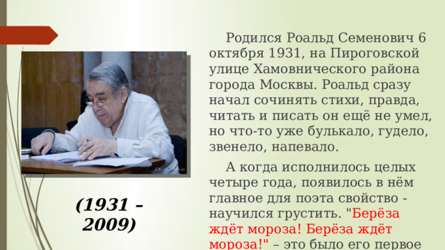 (1931 – 2009)  Родился Роальд Семенович 6 октября 1931, на Пироговской улице Хамовнического района города Москвы. Роальд сразу начал сочинять стихи, правда, читать и писать он ещё не умел, но что-то уже булькало, гудело, звенело, напевало.   А когда исполнилось целых четыре года, появилось в нём главное для поэта свойство - научился грустить. 