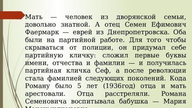 Мать — человек из дворянской семьи, довольно знатной. А отец Семен Ефимович Фаермарк — еврей из Днепропетровска. Оба были на партийной работе. Для того чтобы скрываться от полиции, он придумал себе партийную кличку: сложил первые буквы имени, отчества и фамилии — и получилась партийная кличка Сеф, а после революции стала фамилией следующих поколений. Кода Роману было 5 лет (1936год) отца и мать арестовали. Отца расстреляли. Романа Семеновича воспитывала бабушка — Мария Максимилиановна. 