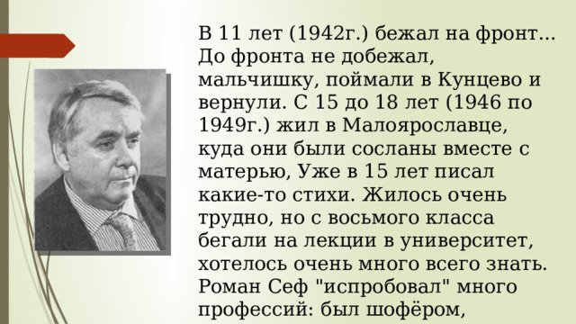 В 11 лет (1942г.) бежал на фронт... До фронта не добежал, мальчишку, поймали в Кунцево и вернули. С 15 до 18 лет (1946 по 1949г.) жил в Малоярославце, куда они были сосланы вместе с матерью, Уже в 15 лет писал какие-то стихи. Жилось очень трудно, но с восьмого класса бегали на лекции в университет, хотелось очень много всего знать. Роман Сеф 