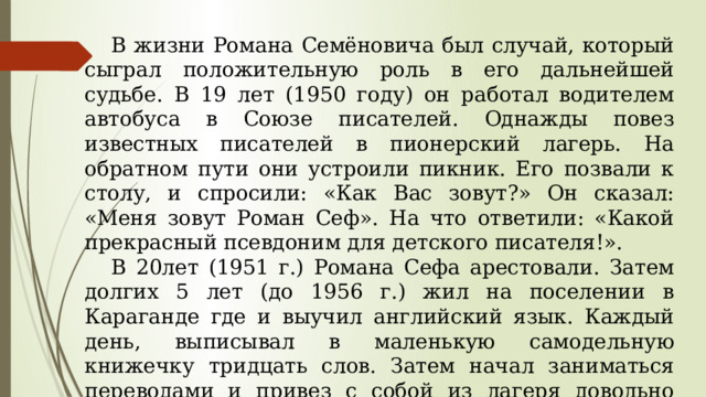  В жизни Романа Семёновича был случай, который сыграл положительную роль в его дальнейшей судьбе. В 19 лет (1950 году) он работал водителем автобуса в Союзе писателей. Однажды повез известных писателей в пионерский лагерь. На обратном пути они устроили пикник. Его позвали к столу, и спросили: «Как Вас зовут?» Он сказал: «Меня зовут Роман Сеф». На что ответили: «Какой прекрасный псевдоним для детского писателя!».  В 20лет (1951 г.) Романа Сефа арестовали. Затем долгих 5 лет (до 1956 г.) жил на поселении в Караганде где и выучил английский язык. Каждый день, выписывал в маленькую самодельную книжечку тридцать слов. Затем начал заниматься переводами и привез с собой из лагеря довольно много стихотворных и прозаических переводов, которые делал по ночам. 