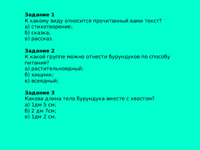 Задание 1  К какому виду относится прочитанный вами текст? а) стихотворение; б) сказка; в) рассказ.   Задание 2 К какой группе можно отнести бурундуков по способу питания? а) растительноядный; б) хищник; в) всеядный;   Задание 3 Какова длина тела бурундука вместе с хвостом? а) 1дм 5 см; б) 2 дм 7см; в) 1дм 2 см.   