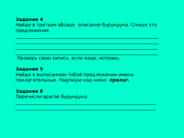 Задание 4  Найди в третьем абзаце описание бурундука. Спиши это предложение. ______________________________________________________________ ______________________________________________________________ ______________________________________________________________ ______________________________________________________________  Проверь свою запись, если надо, исправь.   Задание 5 Найди в выписанном тобой предложении имена прилагательные. Надпиши над ними: прилаг.   Задание 6 Перечисли врагов бурундука: _____________________________________________________________ _____________________________________________________________ 