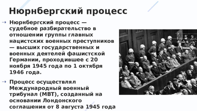 Нюрнбергский процесс Нюрнбергский процесс — судебное разбирательство в отношении группы главных нацистских военных преступников — высших государственных и военных деятелей фашистской Германии, проходившее с 20 ноября 1945 года по 1 октября 1946 года. Процесс осуществлял Международный военный трибунал (МВТ), созданный на основании Лондонского соглашения от 8 августа 1945 года между правительствами СССР, США, Великобритании и Франции. 