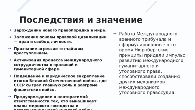 Последствия и значение Зарождение нового правопорядка в мире. Заложение основы правовой цивилизации — прав и свобод личности. Признание агрессии тягчайшим преступлением. Активизация процесса международного сотрудничества в правовой и гуманитарной сфере. Подведение и юридическое закрепление итогов Великой Отечественной войны, где СССР сыграл главную роль в разгроме фашистских войск. Предупреждение о неотвратимой ответственности тех, кто вынашивает планы мирового господства и развязывания новой мировой войны. Работа Международного военного трибунала и сформулированные в то время Нюрнбергские принципы придали импульс развитию международного гуманитарного и уголовного права, способствовали созданию других механизмов международного уголовного правосудия. 