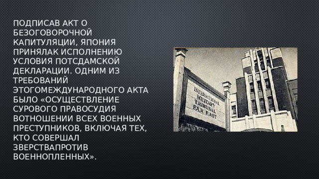 Подписав акт о безоговорочной капитуляции, Япония принялак исполнению условия Потсдамской декларации. Одним из требований этогомеждународного акта было «осуществление сурового правосудия вотношении всех военных преступников, включая тех, кто совершал зверствапротив военнопленных». 