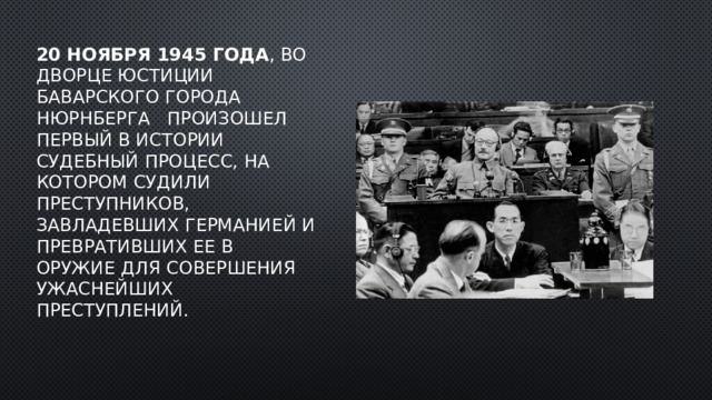 20 ноября 1945 года , во Дворце юстиции баварского города Нюрнберга   произошел первый в истории судебный процесс, на котором судили преступников, завладевших Германией и превративших ее в оружие для совершения ужаснейших преступлений. 