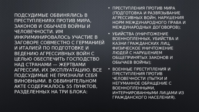 Подсудимые обвинялись в преступлениях против мира, законов и обычаев войны и человечности. Им инкриминировалось участие в заговоре совместно с Германией и Италией по подготовке и ведению агрессивных войн с целью обеспечить господство над странами — жертвами агрессии, их эксплуатацию. Все подсудимые не признали себя виновными. В обвинительном акте содержалось 55 пунктов, разделенных на три блока:   преступления против мира (подготовка и развязывание агрессивных войн, нарушения норм международного права и международных договоров); убийства (уничтожение военнопленных, убийства и казни гражданских лиц, физическое уничтожение людей с нарушением общепринятых законов и обычаев войны); военные преступления и преступления против человечности (пытки и негуманное обращение с военнопленными, интернированными лицами из гражданского населения). 