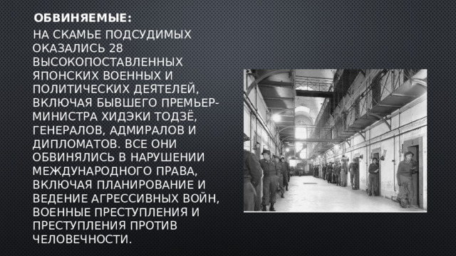  Обвиняемые:   На скамье подсудимых оказались 28 высокопоставленных японских военных и политических деятелей, включая бывшего премьер-министра Хидэки Тодзё, генералов, адмиралов и дипломатов. Все они обвинялись в нарушении международного права, включая планирование и ведение агрессивных войн, военные преступления и преступления против человечности. 