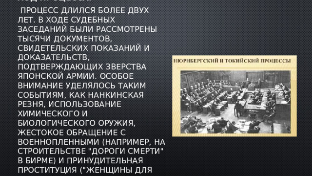 Ход процесса:  Процесс длился более двух лет. В ходе судебных заседаний были рассмотрены тысячи документов, свидетельских показаний и доказательств, подтверждающих зверства японской армии. Особое внимание уделялось таким событиям, как Нанкинская резня, использование химического и биологического оружия, жестокое обращение с военнопленными (например, на строительстве 