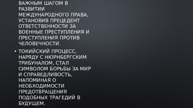 Токийский процесс стал важным шагом в развитии международного права, установив прецедент ответственности за военные преступления и преступления против человечности. Токийский процесс, наряду с Нюрнбергским трибуналом, стал символом борьбы за мир и справедливость, напоминая о необходимости предотвращения подобных трагедий в будущем. 