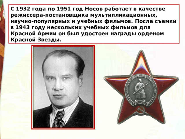 С 1932 года по 1951 год Носов работает в качестве режиссера-постановщика мультипликационных, научно-популярных и учебных фильмов. После съемки в 1943 году нескольких учебных фильмов для Красной Армии он был удостоен награды орденом Красной Звезды. 