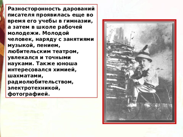 Разносторонность дарований писателя проявилась еще во время его учебы в гимназии, а затем в школе рабочей молодежи. Молодой человек, наряду с занятиями музыкой, пением, любительским театром, увлекался и точными науками. Также юноша интересовался химией, шахматами, радиолюбительством, электротехникой, фотографией. 