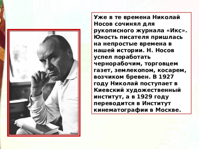 Уже в те времена Николай Носов сочинял для рукописного журнала «Икс». Юность писателя пришлась на непростые времена в нашей истории. Н. Носов успел поработать чернорабочим, торговцем газет, землекопом, косарем, возчиком бревен. В 1927 году Николай поступает в Киевский художественный институт, а в 1929 году переводится в Институт кинематографии в Москве. 