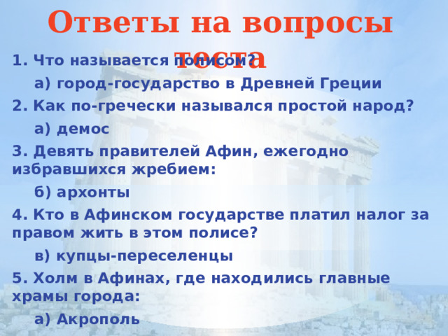 Ответы на вопросы теста 1. Что называется полисом?  а) город-государство в Древней Греции 2. Как по-гречески назывался простой народ?  а) демос 3. Девять правителей Афин, ежегодно избравшихся жребием:  б) архонты 4. Кто в Афинском государстве платил налог за правом жить в этом полисе?  в) купцы-переселенцы 5. Холм в Афинах, где находились главные храмы города:  а) Акрополь 