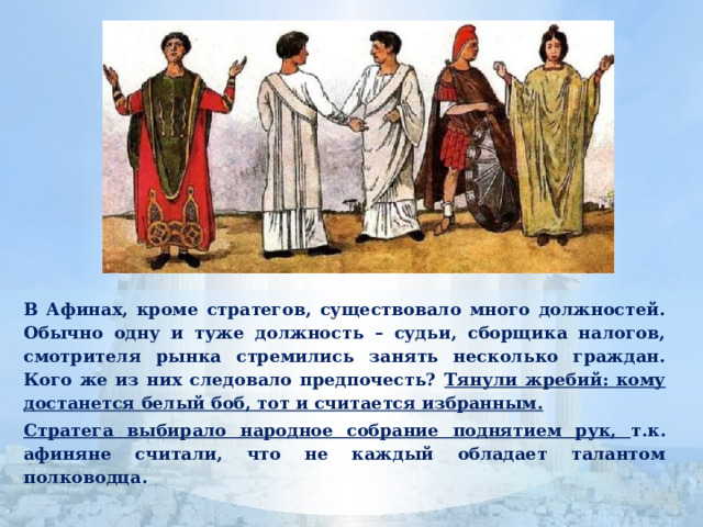  В Афинах, кроме стратегов, существовало много должностей. Обычно одну и туже должность – судьи, сборщика налогов, смотрителя рынка стремились занять несколько граждан. Кого же из них следовало предпочесть? Тянули жребий: кому достанется белый боб, тот и считается избранным.  Стратега выбирало народное собрание поднятием рук, т.к. афиняне считали, что не каждый обладает талантом полководца. 