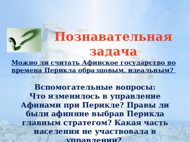 Познавательная задача Можно ли считать Афинское государство во времена Перикла образцовым, идеальным? Вспомогательные вопросы: Что изменилось в управление Афинами при Перикле? Правы ли были афиняне выбрав Перикла главным стратегом? Какая часть населения не участвовала в управлении? 