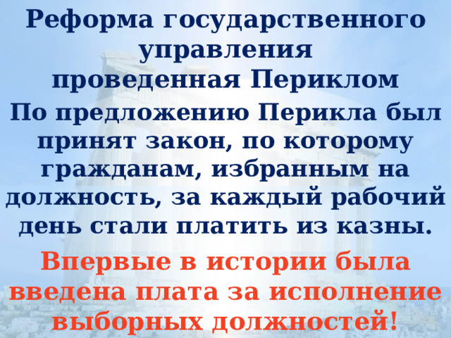 Реформа государственного управления  проведенная Периклом По предложению Перикла был принят закон, по которому гражданам, избранным на должность, за каждый рабочий день стали платить из казны. Впервые в истории была введена плата за исполнение выборных должностей! 