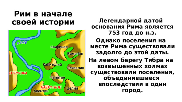Рим в начале своей истории Легендарной датой основания Рима является 753 год до н.э. Однако поселения на месте Рима существовали задолго до этой даты. На левом берегу Тибра на возвышенных холмах существовали поселения, объединившиеся впоследствии в один город.  