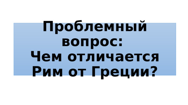 Проблемный вопрос:  Чем отличается Рим от Греции? 