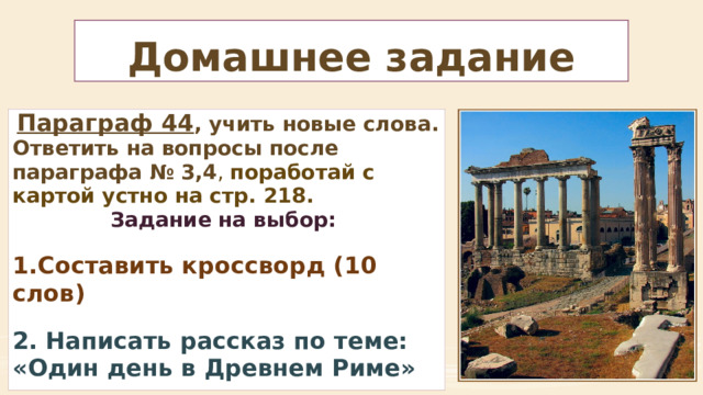 Домашнее задание  Параграф 44 , учить новые слова. Ответить на вопросы после параграфа № 3,4 , поработай с картой устно на стр. 218. Задание на выбор:  Составить кроссворд (10 слов)  2. Написать рассказ по теме: «Один день в Древнем Риме» 