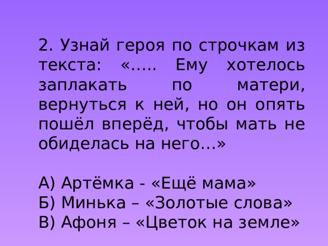 2. Узнай героя по строчкам из текста: «….. Ему хотелось заплакать по матери, вернуться к ней, но он опять пошёл вперёд, чтобы мать не обиделась на него…»  А) Артёмка - «Ещё мама»  Б) Минька – «Золотые слова»  В) Афоня – «Цветок на земле» 