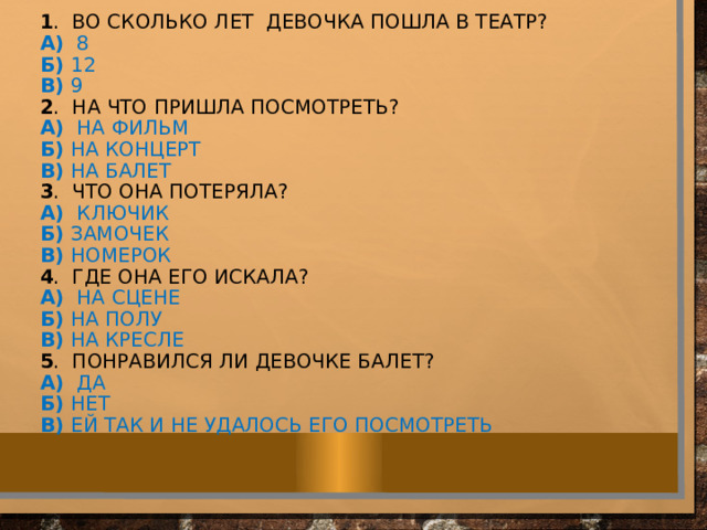  1 . во Сколько лет девочка пошла в театр?  A)  8  Б)  12  В)  9  2 . на что пришла посмотреть?  A)  на фильм  Б)  на концерт  В)  на балет  3 . Что она потеряла?  A)  ключик  Б)  замочек  В)  номерок  4 . где она его искала?  A)  на сцене  Б)  на полу  В)  на кресле  5 . понравился ли девочке балет?  A)  да  Б)  нет  В)  ей так и не удалось его посмотреть         