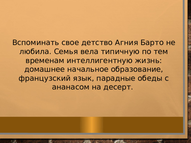 Вспоминать свое детство Агния Барто не любила. Семья вела типичную по тем временам интеллигентную жизнь: домашнее начальное образование, французский язык, парадные обеды с ананасом на десерт. 