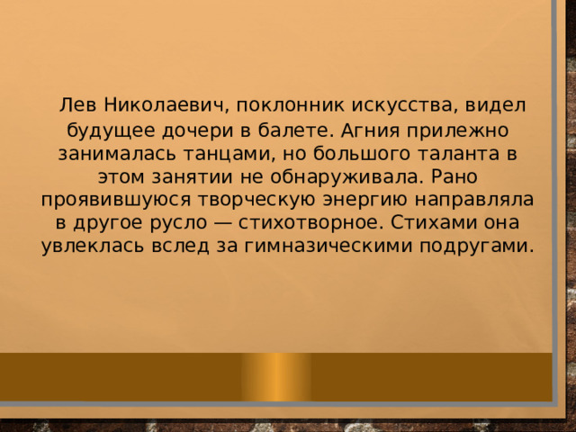  Лев Николаевич, поклонник искусства, видел будущее дочери в балете. Агния прилежно занималась танцами, но большого таланта в этом занятии не обнаруживала. Рано проявившуюся творческую энергию направляла в другое русло — стихотворное. Стихами она увлеклась вслед за гимназическими подругами. 