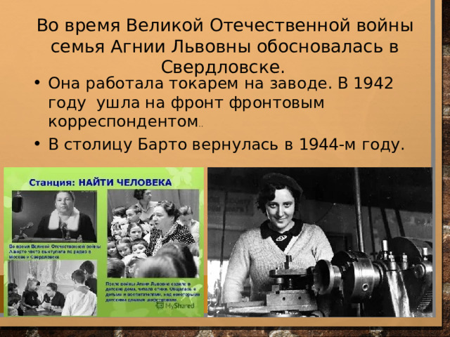 Во время Великой Отечественной войны семья Агнии Львовны обосновалась в Свердловске.  Она работала токарем на заводе. В 1942 году ушла на фронт фронтовым корреспондентом .. В столицу Барто вернулась в 1944-м году. 