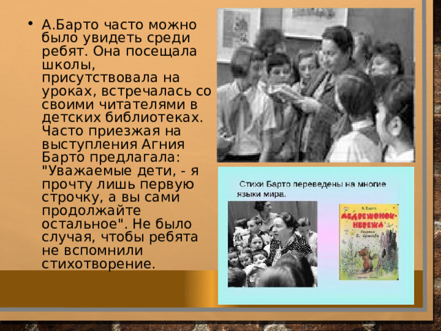 А.Барто часто можно было увидеть среди ребят. Она посещала школы, присутствовала на уроках, встречалась со своими читателями в детских библиотеках. Часто приезжая на выступления Агния Барто предлагала: 