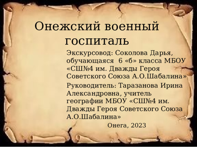 Онежский военный госпиталь Экскурсовод: Соколова Дарья, обучающаяся 6 «б» класса МБОУ «СШ№4 им. Дважды Героя Советского Союза А.О.Шабалина» Руководитель: Таразанова Ирина Александровна, учитель географии МБОУ «СШ№4 им. Дважды Героя Советского Союза А.О.Шабалина» Онега, 2023 