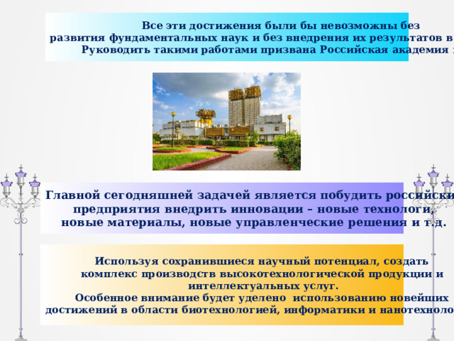 Все эти достижения были бы невозможны без развития фундаментальных наук и без внедрения их результатов в практику. Руководить такими работами призвана Российская академия наук. Главной сегодняшней задачей является побудить российские предприятия внедрить инновации – новые технологи, новые материалы, новые управленческие решения и т.д. Используя сохранившиеся научный потенциал, создать комплекс производств высокотехнологической продукции и интеллектуальных услуг. Особенное внимание будет уделено использованию новейших достижений в области биотехнологией, информатики и нанотехнологий. 