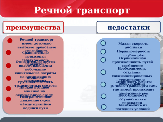 Речной транспорт России недостатки преимущества Речной транспорт имеет довольно высокую провозную способность . Малая скорость доставки Неравномерность глубин рек Сравнительно невысокая себестоимость перевозок. Ограниченная протяженность путей сообщения Относительно других видов транспорта небольшие капитальные затраты на организацию судоходства. Необходимость создания специализированных терминалов и оборудования Большая грузоподъемность транспортных средств Сезонность работы речного транспорта там, где зимой происходит замерзание рек Низкое вредное влияние на окружающую среду Необходимость осуществлять перевалки Неограниченное движение судов между пунктами водного пути Зависимость от погодных условий 