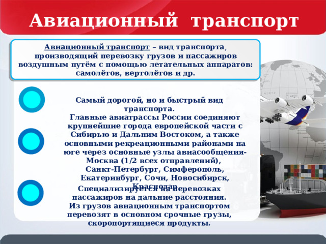 Авиационный транспорт России Авиационный транспорт – вид транспорта͵ производящий перевозку грузов и пассажиров воздушным путём с помощью летательных аппаратов: самолётов, вертолётов и др. Самый дорогой, но и быстрый вид транспорта . Главные авиатрассы России соединяют крупнейшие города европейской части с Сибирью и Дальним Востоком, а также основными рекреационными районами на юге через основные узлы авиасообщения- Москва (1/2 всех отправлений), Санкт-Петербург, Симферополь, Екатеринбург, Сочи, Новосибирск, Краснодар Специализируется на перевозках пассажиров на дальние расстояния. Из грузов авиационным транспортом перевозят в основном срочные грузы, скоропортящиеся продукты. 