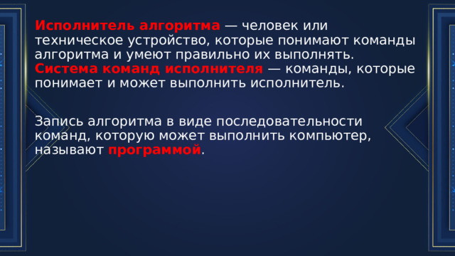 Исполнитель алгоритма  — человек или техническое устройство, которые понимают команды алгоритма и умеют правильно их выполнять.  Система команд исполнителя  — команды, которые понимает и может выполнить исполнитель. Запись алгоритма в виде последовательности команд, которую может выполнить компьютер, называют программой . 