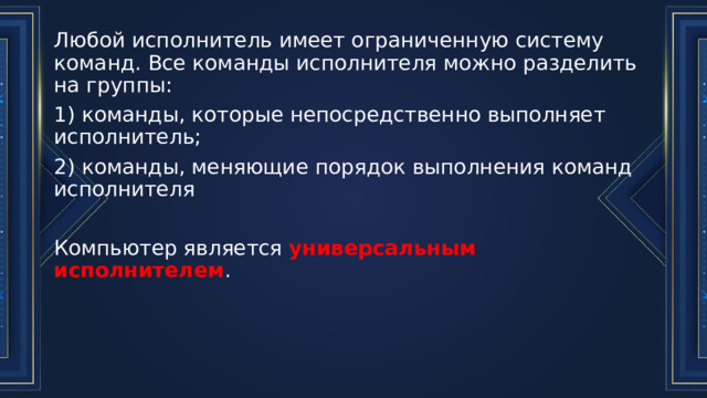 Любой исполнитель имеет ограниченную систему команд. Все команды исполнителя можно разделить на группы: 1) команды, которые непосредственно выполняет исполнитель; 2) команды, меняющие порядок выполнения команд исполнителя Компьютер является универсальным исполнителем . 