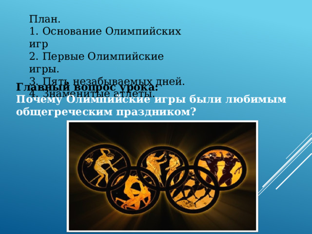 План. 1. Основание Олимпийских игр 2. Первые Олимпийские игры. 3. Пять незабываемых дней. 4. Знаменитые атлеты. Главный вопрос урока: Почему Олимпийские игры были любимым общегреческим праздником? 